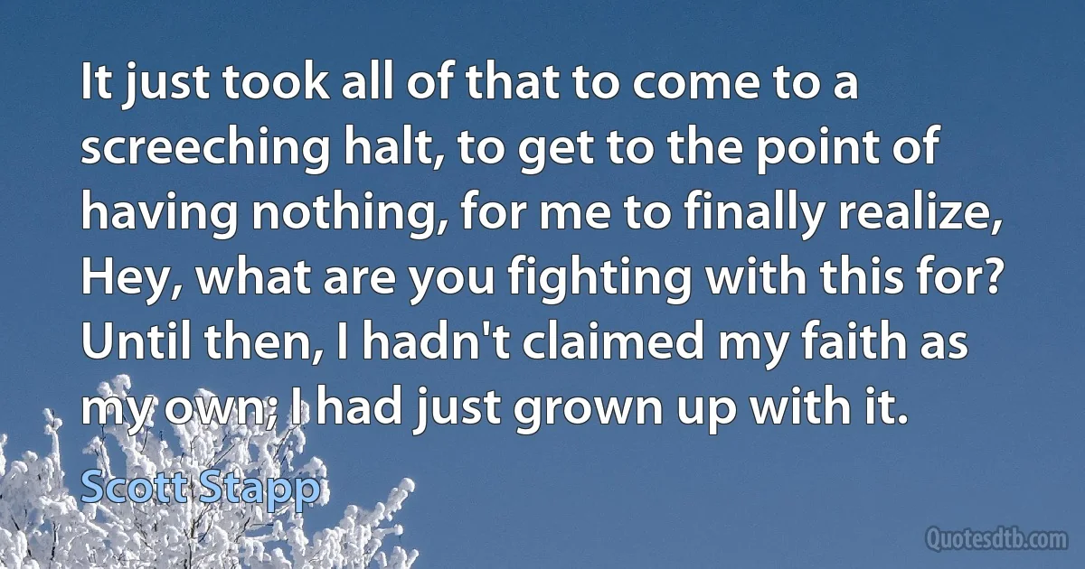 It just took all of that to come to a screeching halt, to get to the point of having nothing, for me to finally realize, Hey, what are you fighting with this for? Until then, I hadn't claimed my faith as my own; I had just grown up with it. (Scott Stapp)