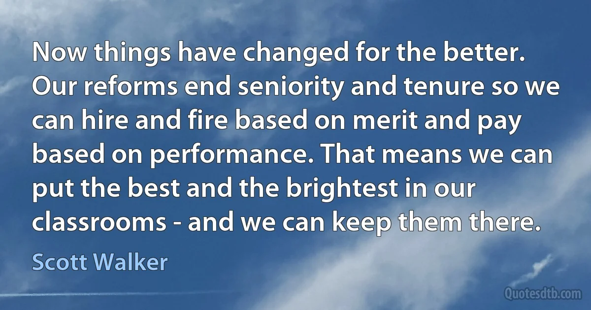 Now things have changed for the better. Our reforms end seniority and tenure so we can hire and fire based on merit and pay based on performance. That means we can put the best and the brightest in our classrooms - and we can keep them there. (Scott Walker)