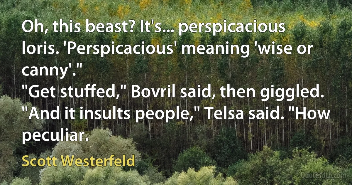 Oh, this beast? It's... perspicacious loris. 'Perspicacious' meaning 'wise or canny'."
"Get stuffed," Bovril said, then giggled.
"And it insults people," Telsa said. "How peculiar. (Scott Westerfeld)