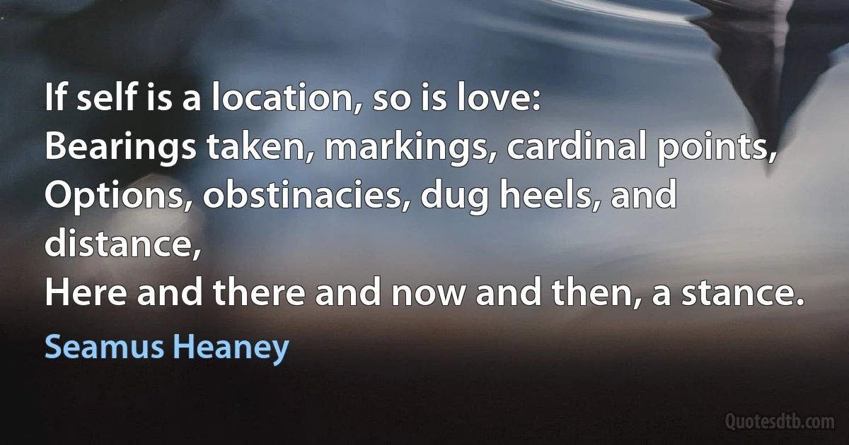 If self is a location, so is love:
Bearings taken, markings, cardinal points,
Options, obstinacies, dug heels, and distance,
Here and there and now and then, a stance. (Seamus Heaney)