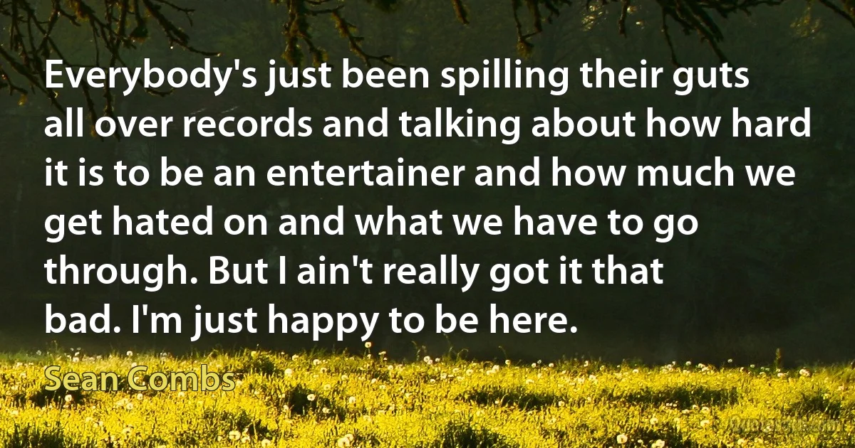 Everybody's just been spilling their guts all over records and talking about how hard it is to be an entertainer and how much we get hated on and what we have to go through. But I ain't really got it that bad. I'm just happy to be here. (Sean Combs)