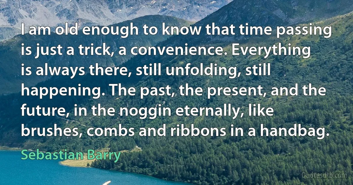 I am old enough to know that time passing is just a trick, a convenience. Everything is always there, still unfolding, still happening. The past, the present, and the future, in the noggin eternally, like brushes, combs and ribbons in a handbag. (Sebastian Barry)