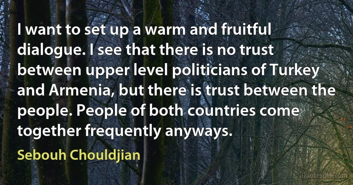 I want to set up a warm and fruitful dialogue. I see that there is no trust between upper level politicians of Turkey and Armenia, but there is trust between the people. People of both countries come together frequently anyways. (Sebouh Chouldjian)