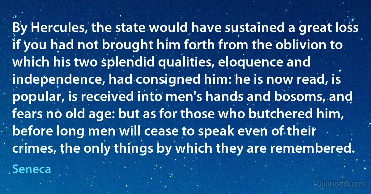 By Hercules, the state would have sustained a great loss if you had not brought him forth from the oblivion to which his two splendid qualities, eloquence and independence, had consigned him: he is now read, is popular, is received into men's hands and bosoms, and fears no old age: but as for those who butchered him, before long men will cease to speak even of their crimes, the only things by which they are remembered. (Seneca)