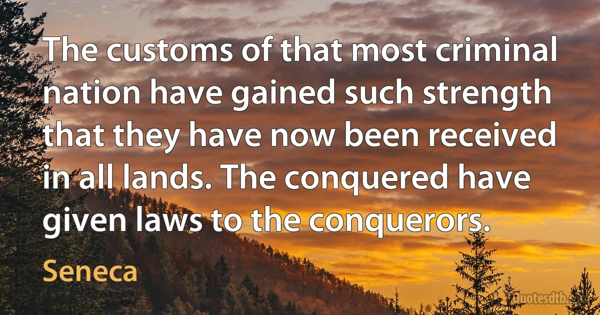 The customs of that most criminal nation have gained such strength that they have now been received in all lands. The conquered have given laws to the conquerors. (Seneca)