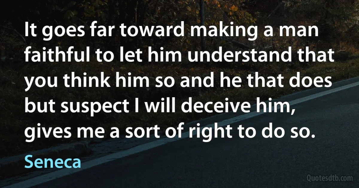 It goes far toward making a man faithful to let him understand that you think him so and he that does but suspect I will deceive him, gives me a sort of right to do so. (Seneca)