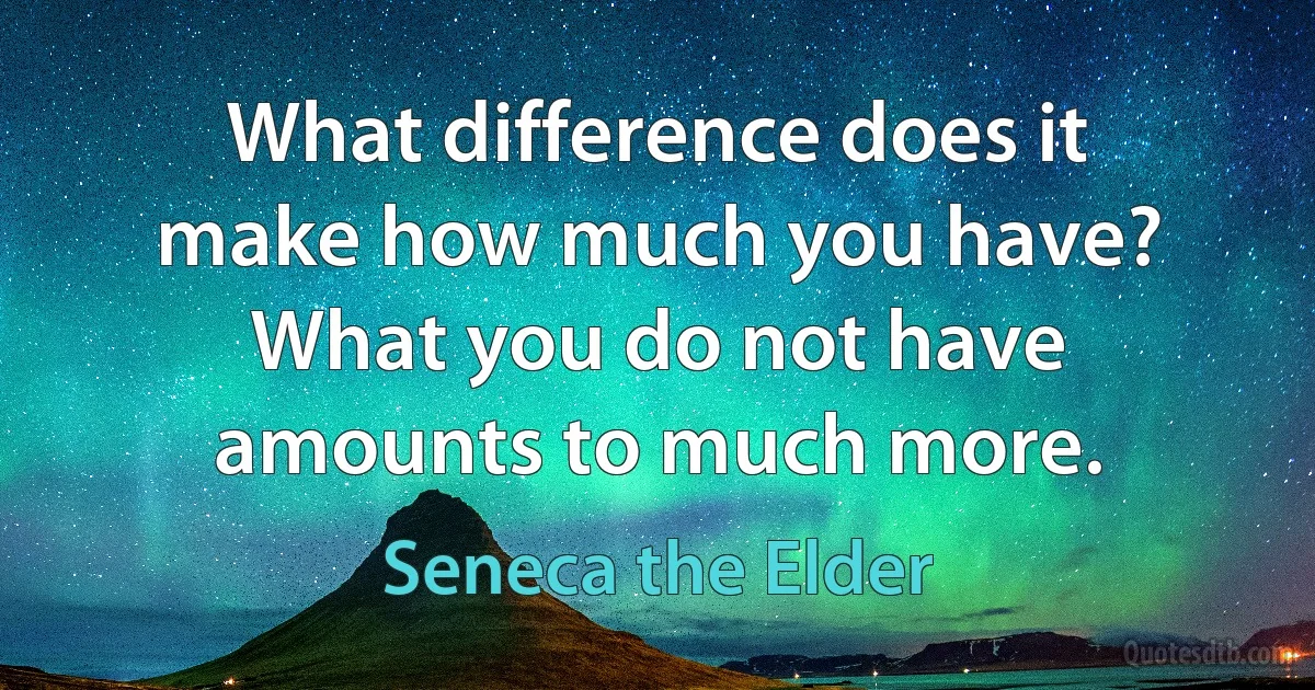 What difference does it make how much you have? What you do not have amounts to much more. (Seneca the Elder)