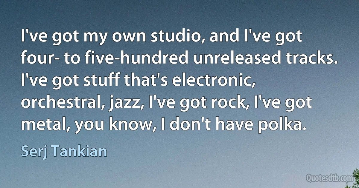 I've got my own studio, and I've got four- to five-hundred unreleased tracks. I've got stuff that's electronic, orchestral, jazz, I've got rock, I've got metal, you know, I don't have polka. (Serj Tankian)