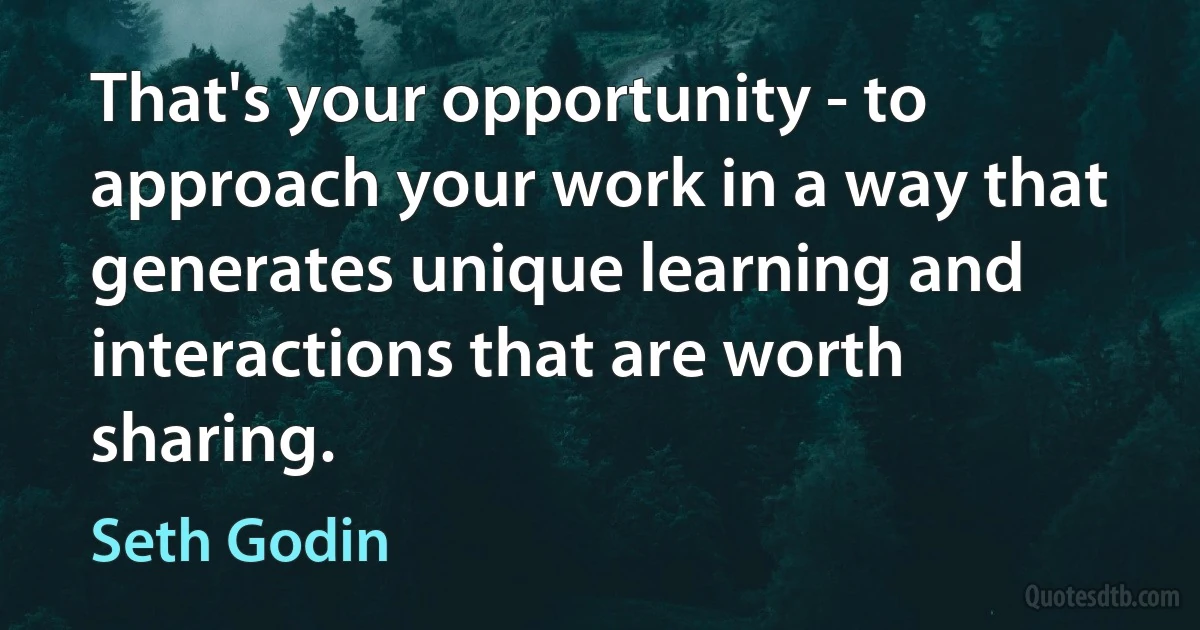 That's your opportunity - to approach your work in a way that generates unique learning and interactions that are worth sharing. (Seth Godin)