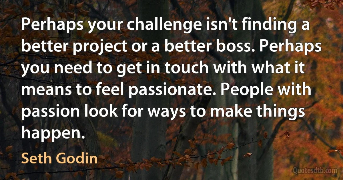 Perhaps your challenge isn't finding a better project or a better boss. Perhaps you need to get in touch with what it means to feel passionate. People with passion look for ways to make things happen. (Seth Godin)