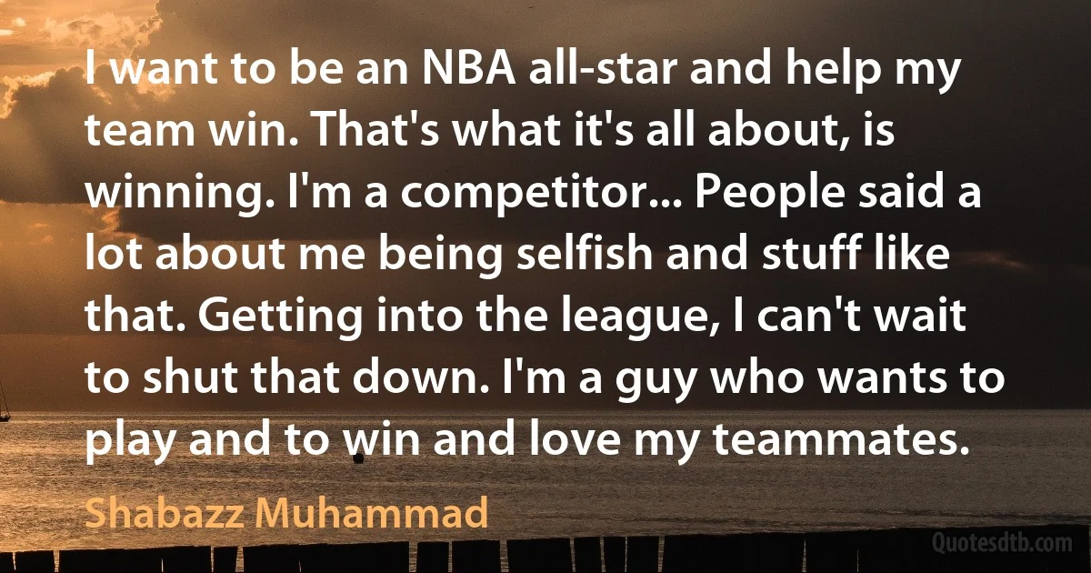 I want to be an NBA all-star and help my team win. That's what it's all about, is winning. I'm a competitor... People said a lot about me being selfish and stuff like that. Getting into the league, I can't wait to shut that down. I'm a guy who wants to play and to win and love my teammates. (Shabazz Muhammad)