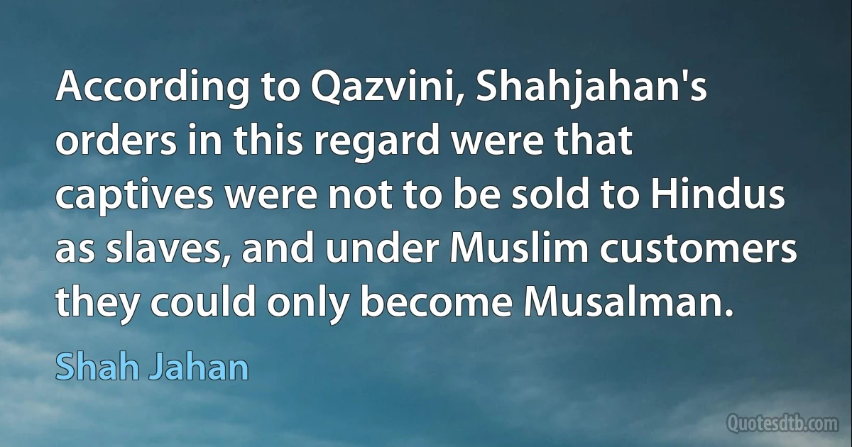 According to Qazvini, Shahjahan's orders in this regard were that captives were not to be sold to Hindus as slaves, and under Muslim customers they could only become Musalman. (Shah Jahan)