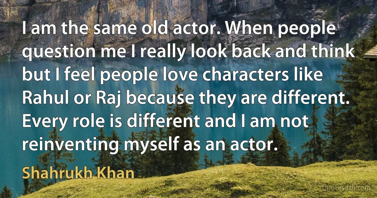 I am the same old actor. When people question me I really look back and think but I feel people love characters like Rahul or Raj because they are different. Every role is different and I am not reinventing myself as an actor. (Shahrukh Khan)