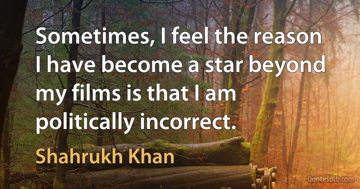 Sometimes, I feel the reason I have become a star beyond my films is that I am politically incorrect. (Shahrukh Khan)