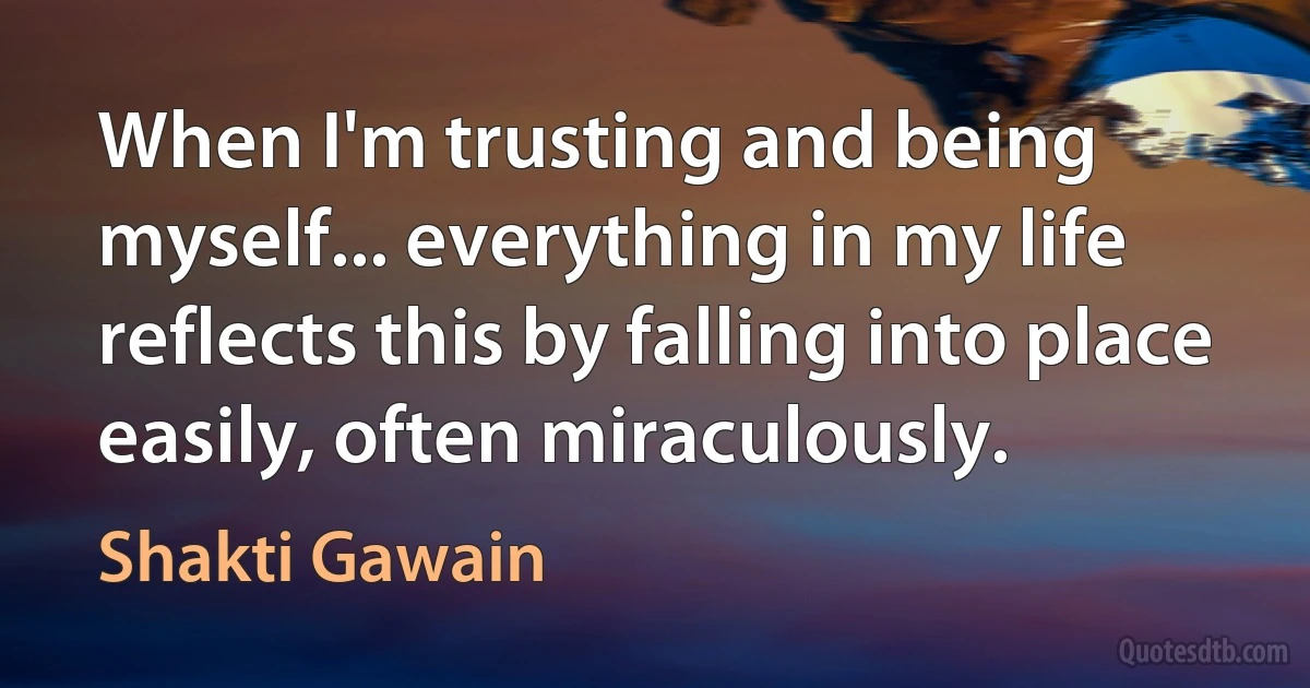 When I'm trusting and being myself... everything in my life reflects this by falling into place easily, often miraculously. (Shakti Gawain)