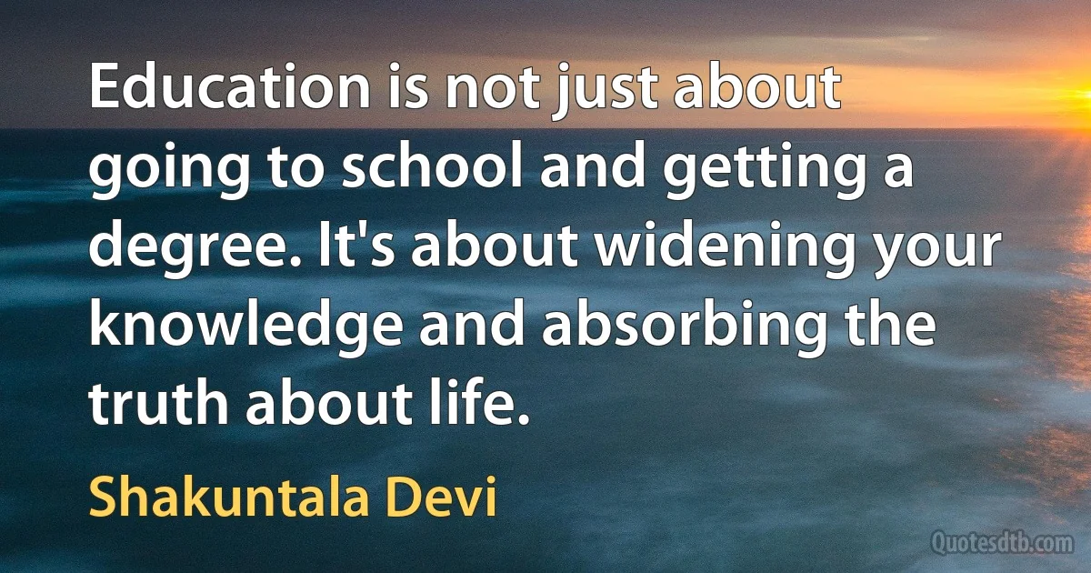 Education is not just about going to school and getting a degree. It's about widening your knowledge and absorbing the truth about life. (Shakuntala Devi)