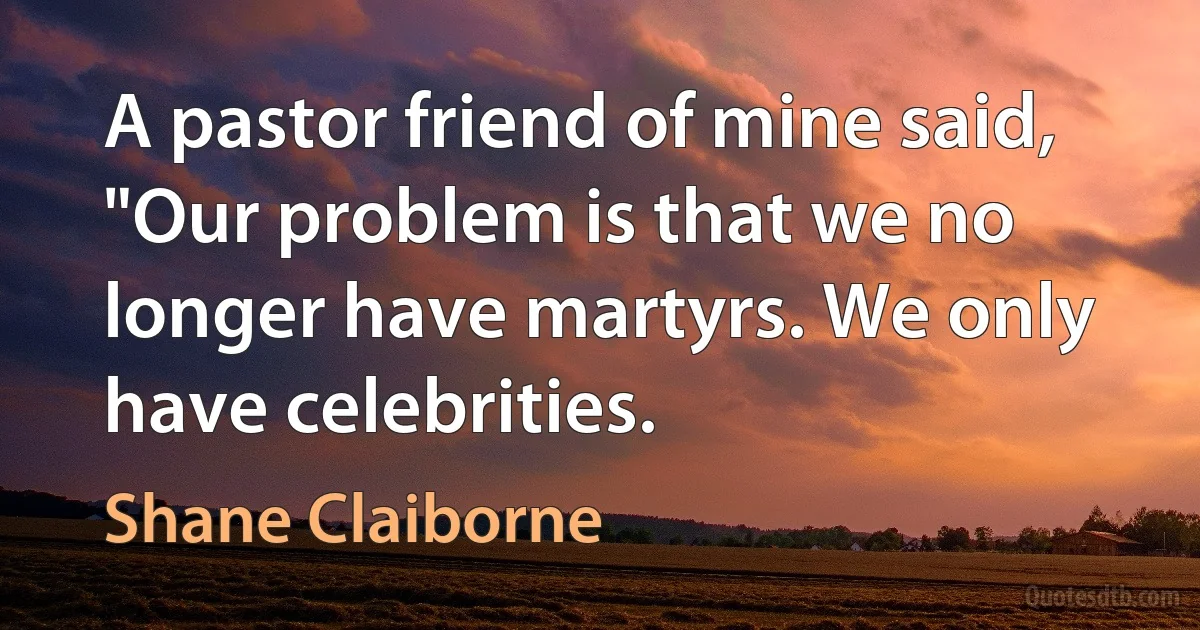 A pastor friend of mine said, "Our problem is that we no longer have martyrs. We only have celebrities. (Shane Claiborne)