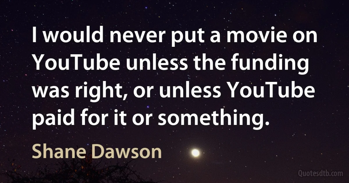 I would never put a movie on YouTube unless the funding was right, or unless YouTube paid for it or something. (Shane Dawson)