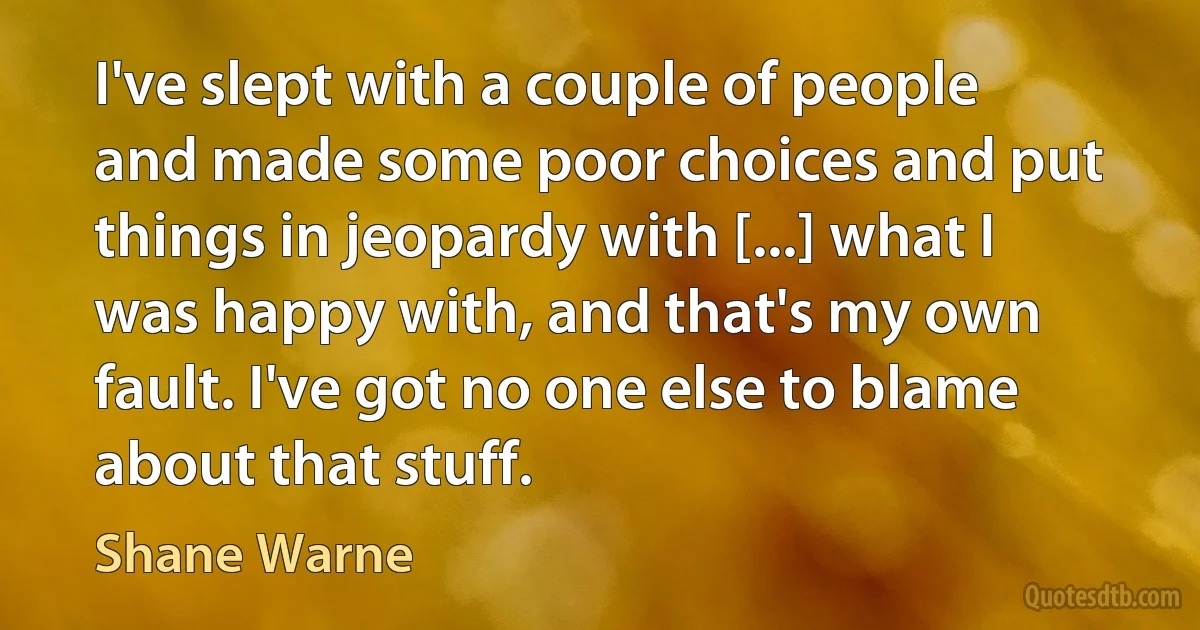 I've slept with a couple of people and made some poor choices and put things in jeopardy with [...] what I was happy with, and that's my own fault. I've got no one else to blame about that stuff. (Shane Warne)