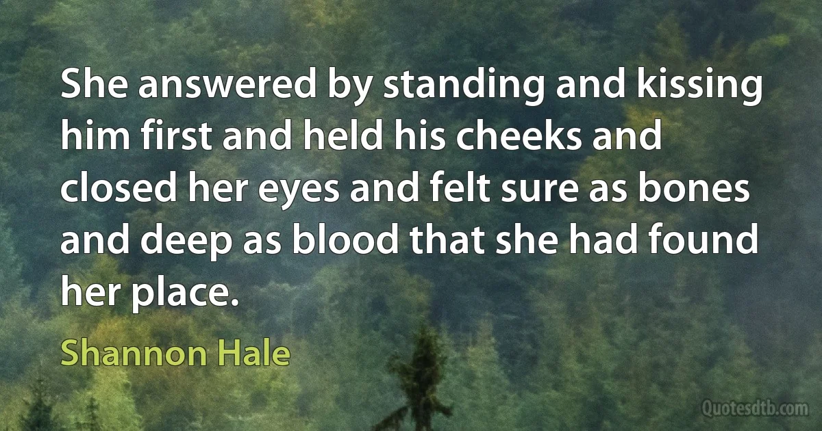 She answered by standing and kissing him first and held his cheeks and closed her eyes and felt sure as bones and deep as blood that she had found her place. (Shannon Hale)