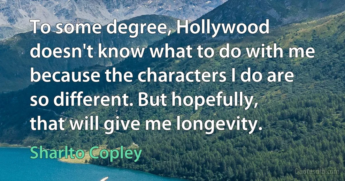 To some degree, Hollywood doesn't know what to do with me because the characters I do are so different. But hopefully, that will give me longevity. (Sharlto Copley)