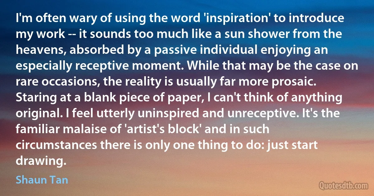 I'm often wary of using the word 'inspiration' to introduce my work -- it sounds too much like a sun shower from the heavens, absorbed by a passive individual enjoying an especially receptive moment. While that may be the case on rare occasions, the reality is usually far more prosaic. Staring at a blank piece of paper, I can't think of anything original. I feel utterly uninspired and unreceptive. It's the familiar malaise of 'artist's block' and in such circumstances there is only one thing to do: just start drawing. (Shaun Tan)