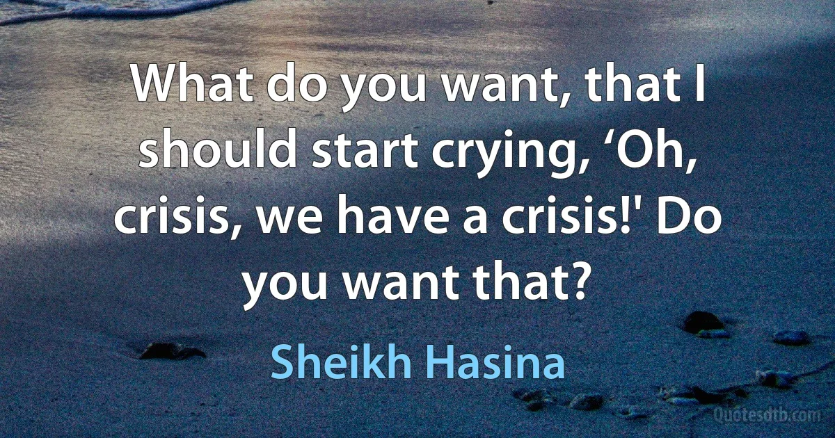 What do you want, that I should start crying, ‘Oh, crisis, we have a crisis!' Do you want that? (Sheikh Hasina)