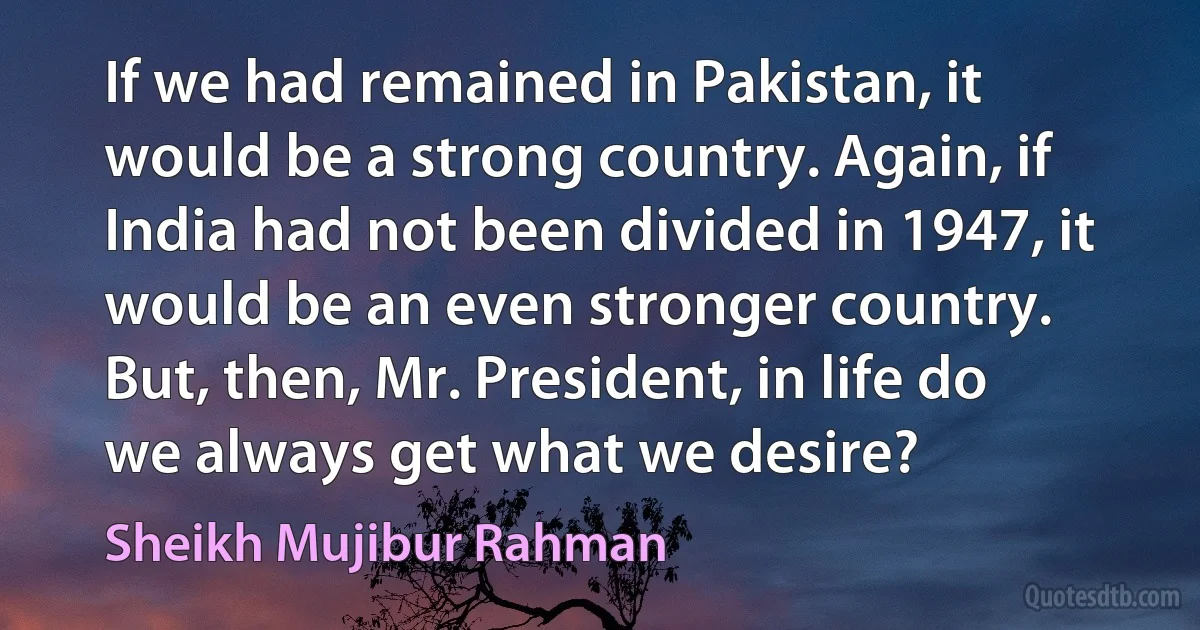 If we had remained in Pakistan, it would be a strong country. Again, if India had not been divided in 1947, it would be an even stronger country. But, then, Mr. President, in life do we always get what we desire? (Sheikh Mujibur Rahman)