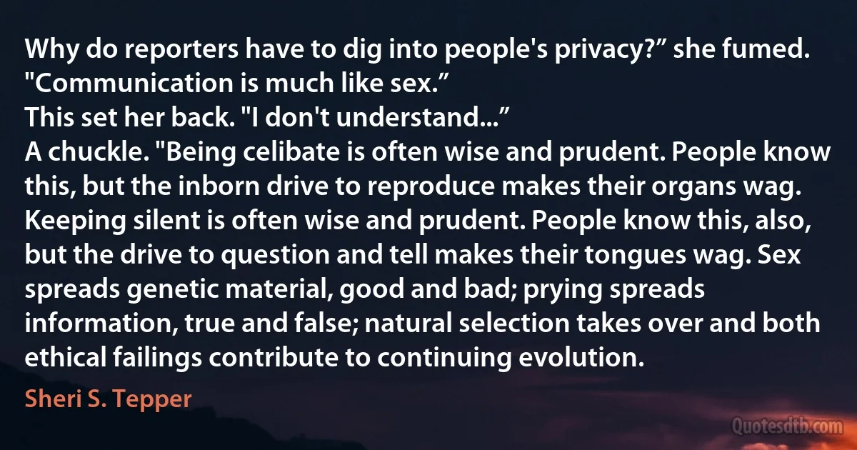 Why do reporters have to dig into people's privacy?” she fumed.
"Communication is much like sex.”
This set her back. "I don't understand...”
A chuckle. "Being celibate is often wise and prudent. People know this, but the inborn drive to reproduce makes their organs wag. Keeping silent is often wise and prudent. People know this, also, but the drive to question and tell makes their tongues wag. Sex spreads genetic material, good and bad; prying spreads information, true and false; natural selection takes over and both ethical failings contribute to continuing evolution. (Sheri S. Tepper)