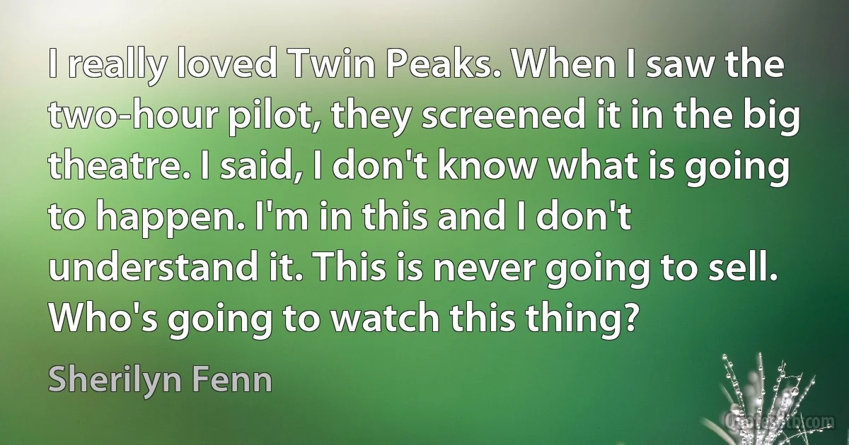 I really loved Twin Peaks. When I saw the two-hour pilot, they screened it in the big theatre. I said, I don't know what is going to happen. I'm in this and I don't understand it. This is never going to sell. Who's going to watch this thing? (Sherilyn Fenn)