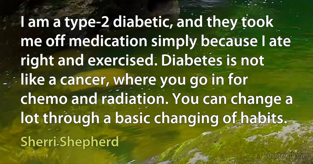 I am a type-2 diabetic, and they took me off medication simply because I ate right and exercised. Diabetes is not like a cancer, where you go in for chemo and radiation. You can change a lot through a basic changing of habits. (Sherri Shepherd)