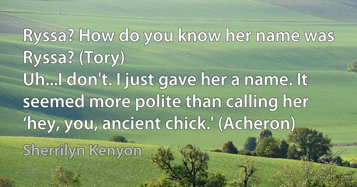 Ryssa? How do you know her name was Ryssa? (Tory)
Uh...I don't. I just gave her a name. It seemed more polite than calling her ‘hey, you, ancient chick.' (Acheron) (Sherrilyn Kenyon)