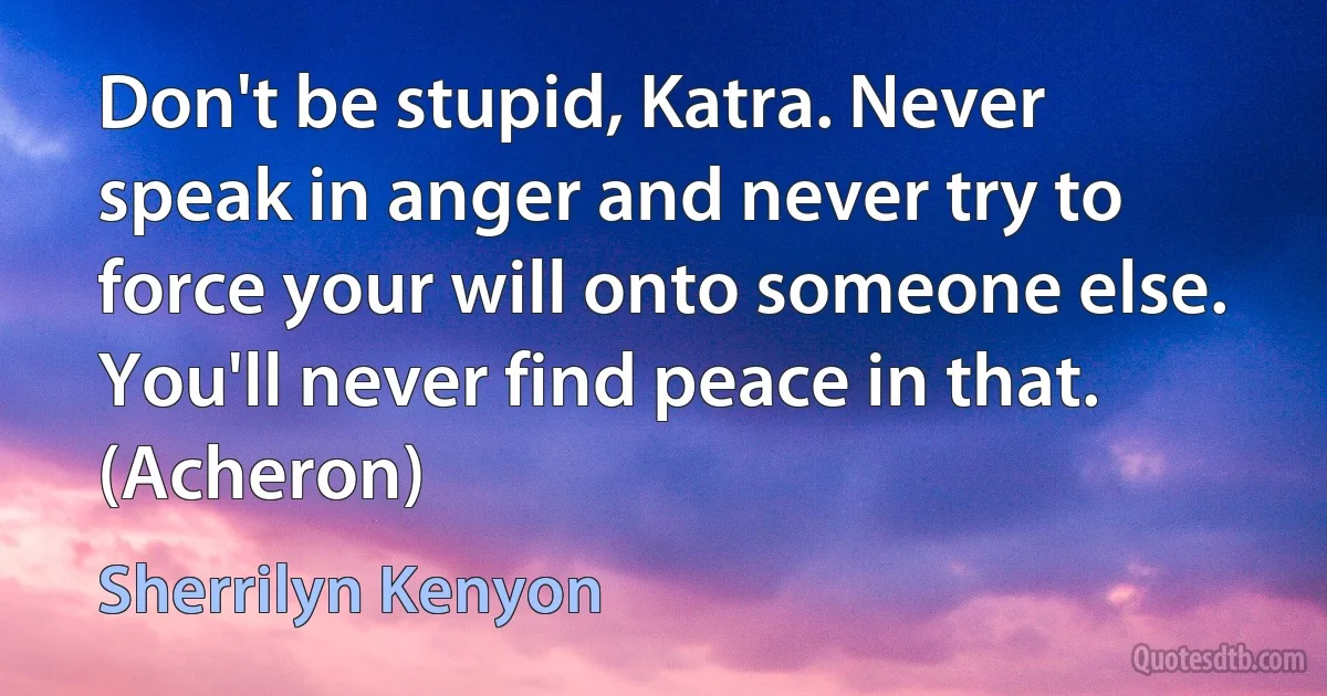 Don't be stupid, Katra. Never speak in anger and never try to force your will onto someone else. You'll never find peace in that. (Acheron) (Sherrilyn Kenyon)