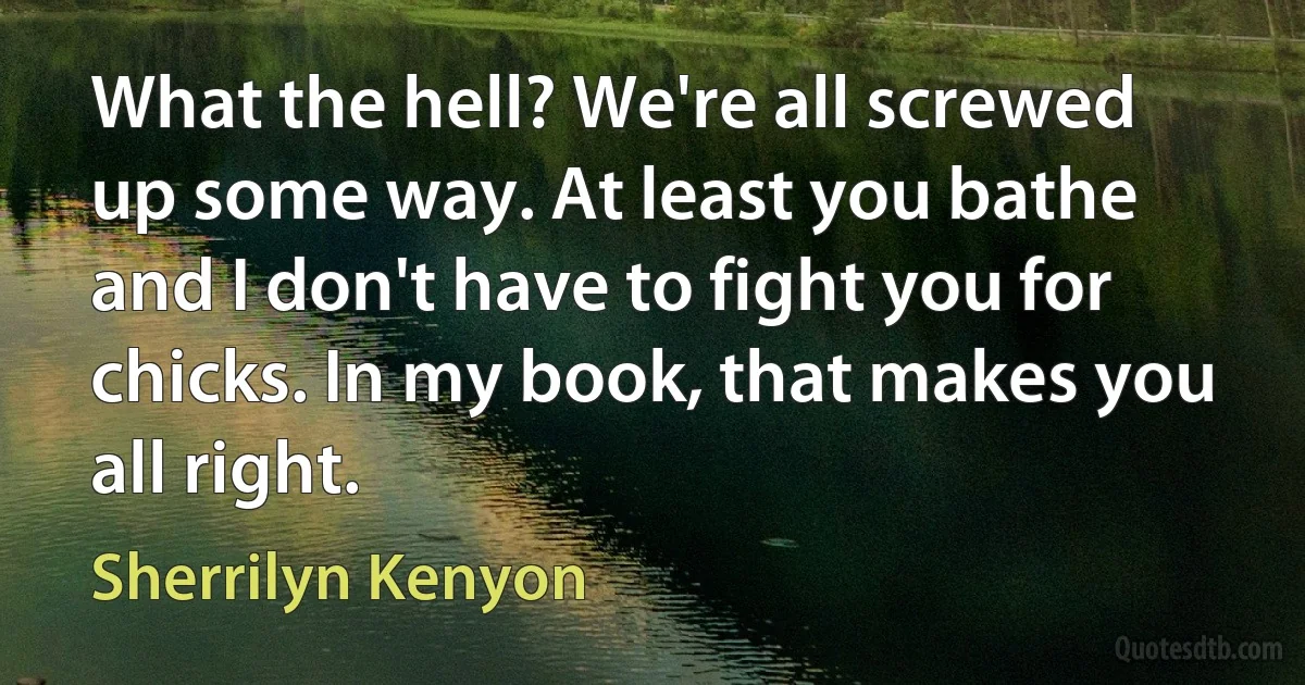 What the hell? We're all screwed up some way. At least you bathe and I don't have to fight you for chicks. In my book, that makes you all right. (Sherrilyn Kenyon)