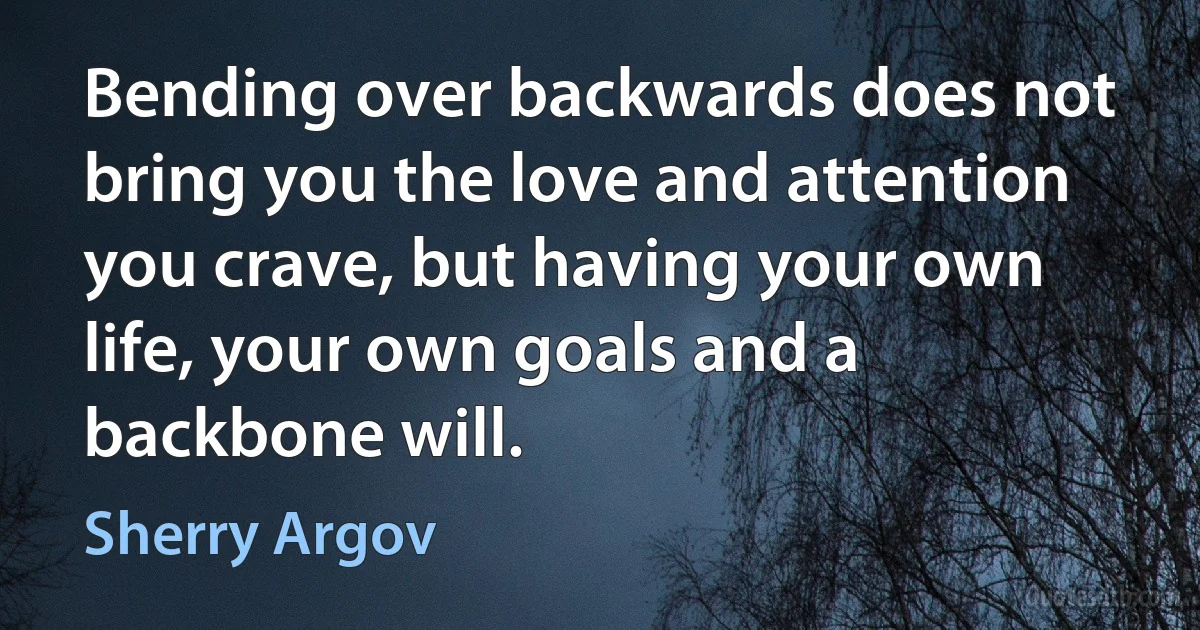 Bending over backwards does not bring you the love and attention you crave, but having your own life, your own goals and a backbone will. (Sherry Argov)