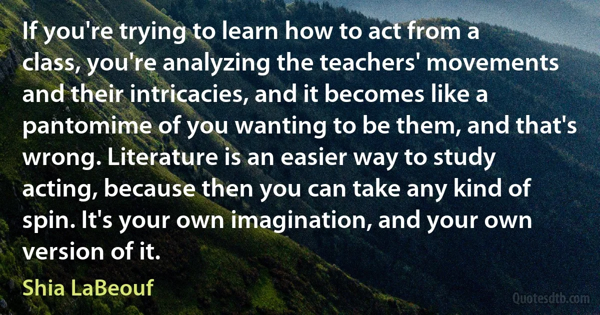 If you're trying to learn how to act from a class, you're analyzing the teachers' movements and their intricacies, and it becomes like a pantomime of you wanting to be them, and that's wrong. Literature is an easier way to study acting, because then you can take any kind of spin. It's your own imagination, and your own version of it. (Shia LaBeouf)