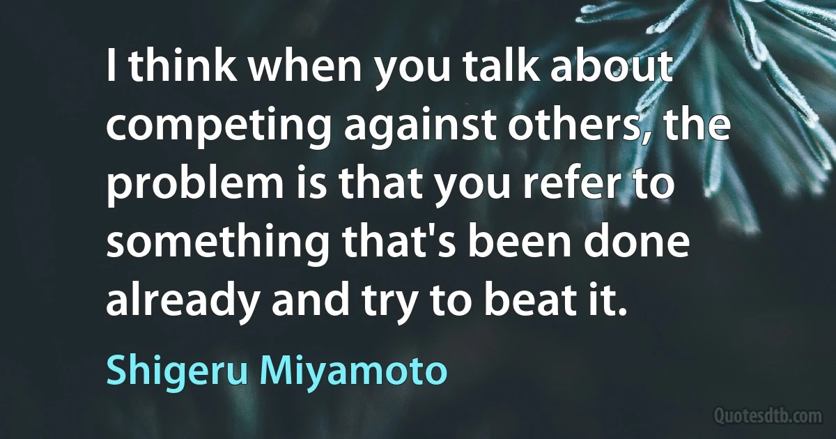 I think when you talk about competing against others, the problem is that you refer to something that's been done already and try to beat it. (Shigeru Miyamoto)