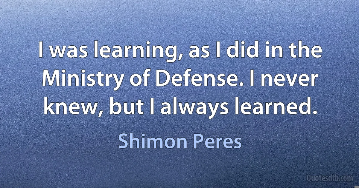 I was learning, as I did in the Ministry of Defense. I never knew, but I always learned. (Shimon Peres)