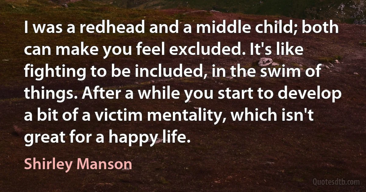 I was a redhead and a middle child; both can make you feel excluded. It's like fighting to be included, in the swim of things. After a while you start to develop a bit of a victim mentality, which isn't great for a happy life. (Shirley Manson)