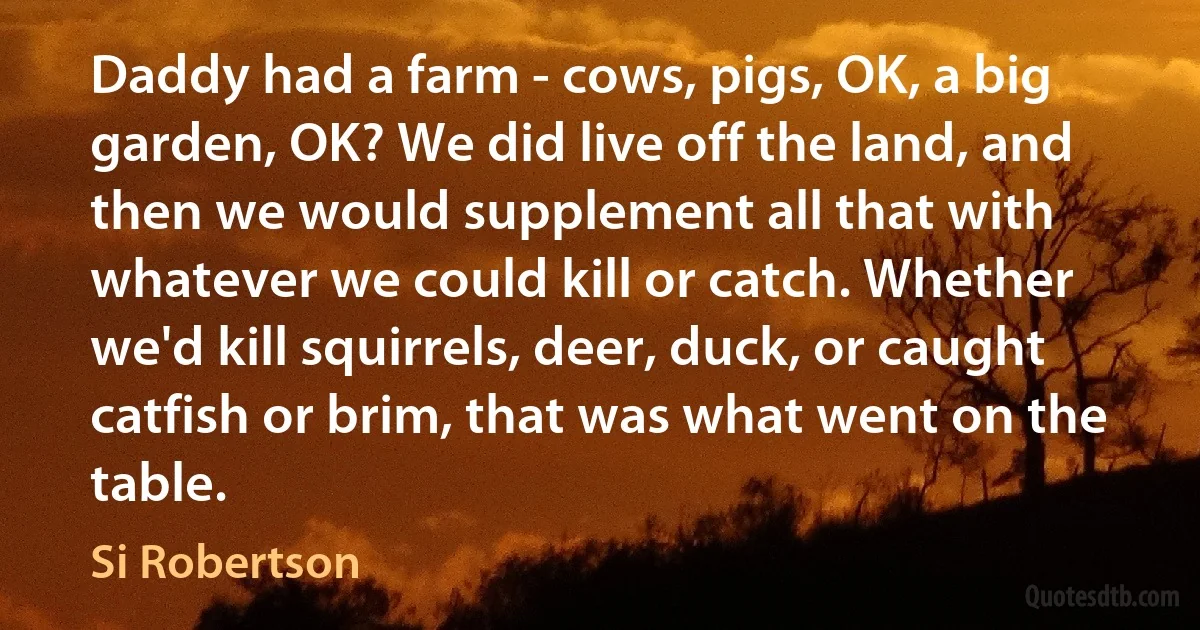 Daddy had a farm - cows, pigs, OK, a big garden, OK? We did live off the land, and then we would supplement all that with whatever we could kill or catch. Whether we'd kill squirrels, deer, duck, or caught catfish or brim, that was what went on the table. (Si Robertson)