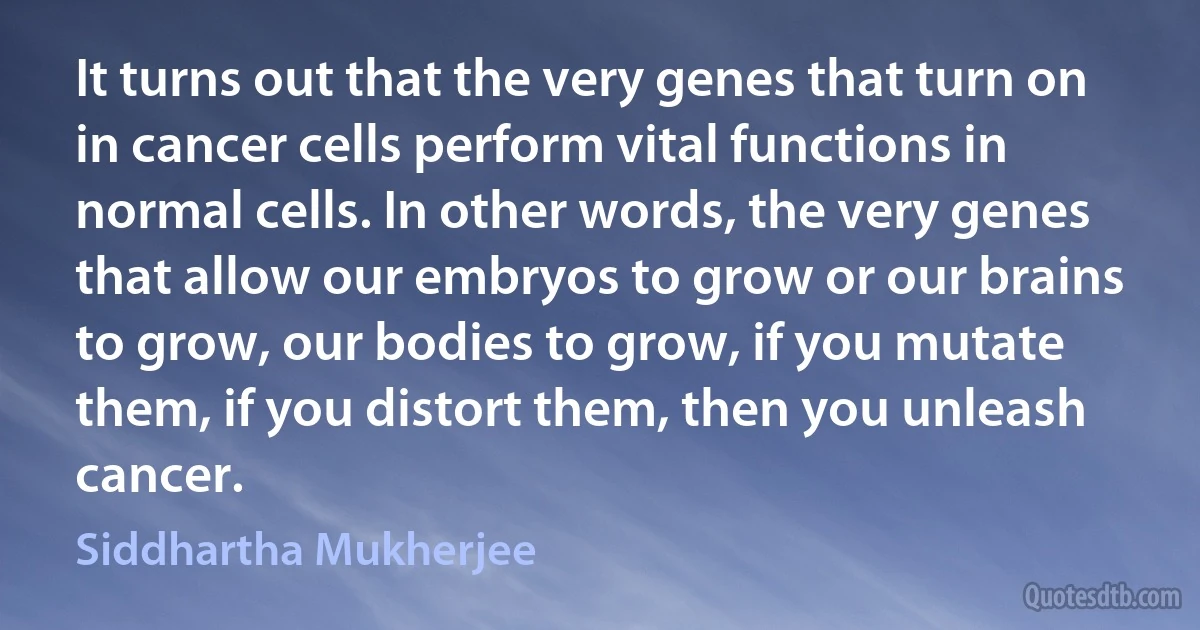 It turns out that the very genes that turn on in cancer cells perform vital functions in normal cells. In other words, the very genes that allow our embryos to grow or our brains to grow, our bodies to grow, if you mutate them, if you distort them, then you unleash cancer. (Siddhartha Mukherjee)