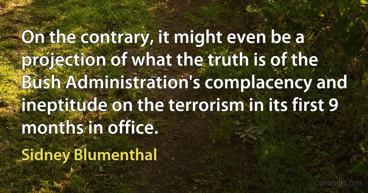 On the contrary, it might even be a projection of what the truth is of the Bush Administration's complacency and ineptitude on the terrorism in its first 9 months in office. (Sidney Blumenthal)