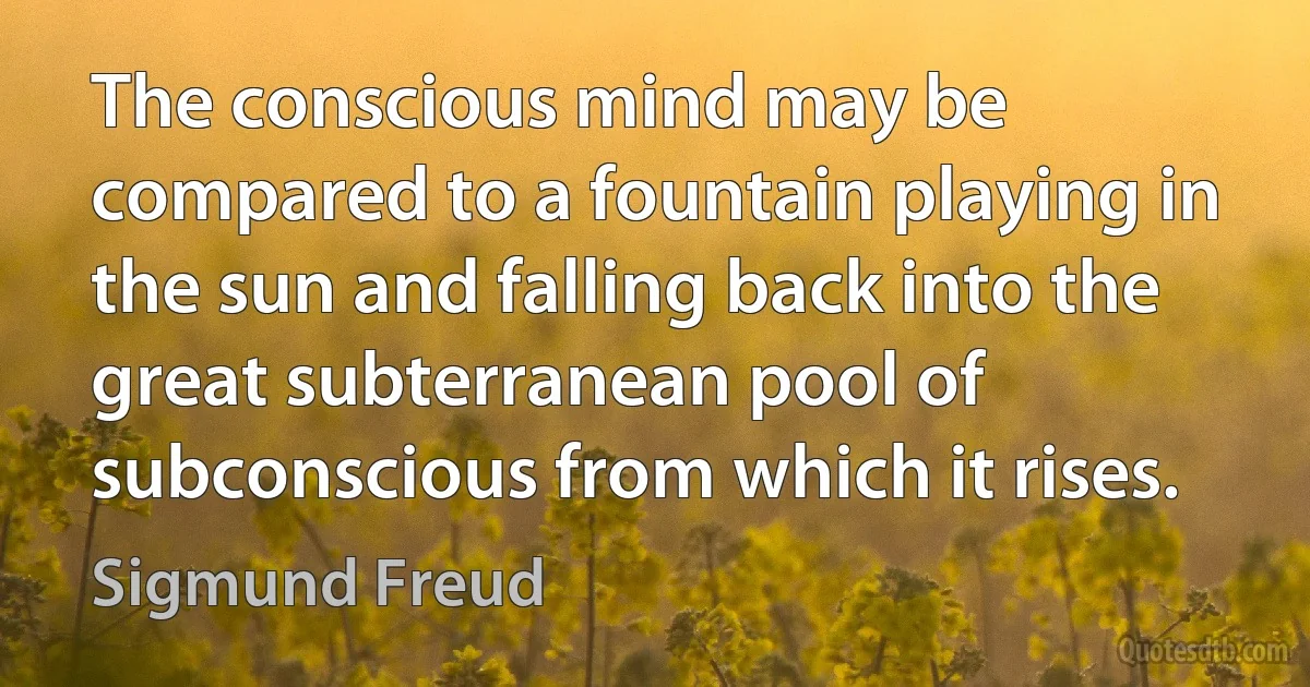 The conscious mind may be compared to a fountain playing in the sun and falling back into the great subterranean pool of subconscious from which it rises. (Sigmund Freud)