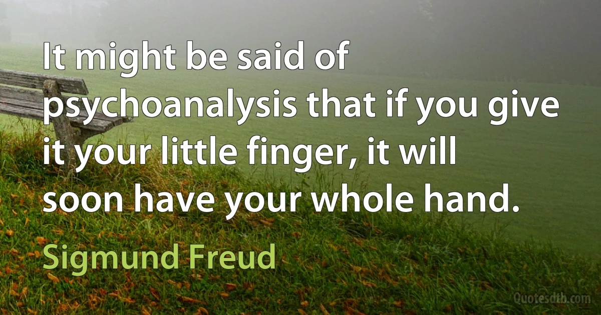 It might be said of psychoanalysis that if you give it your little finger, it will soon have your whole hand. (Sigmund Freud)