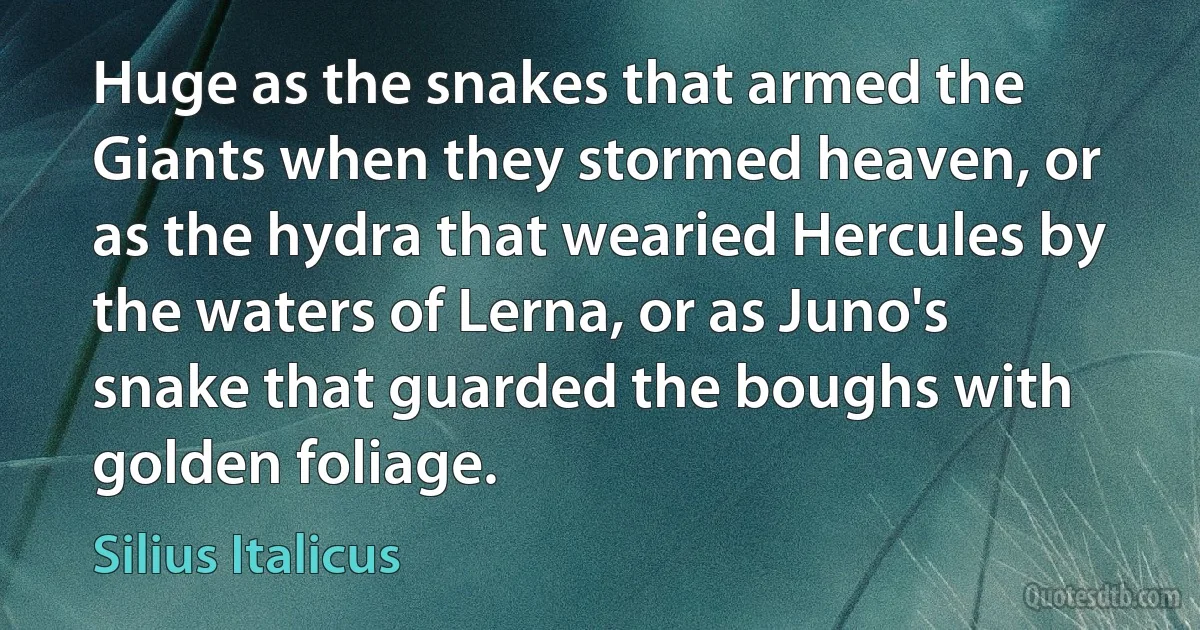 Huge as the snakes that armed the Giants when they stormed heaven, or as the hydra that wearied Hercules by the waters of Lerna, or as Juno's snake that guarded the boughs with golden foliage. (Silius Italicus)