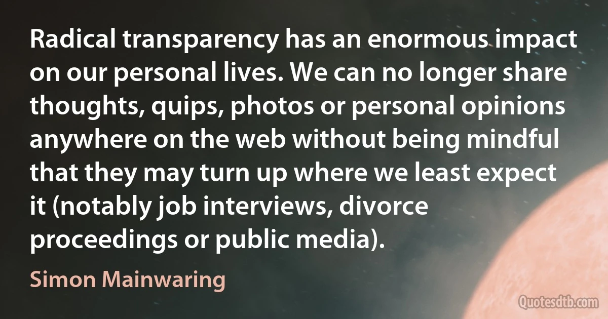 Radical transparency has an enormous impact on our personal lives. We can no longer share thoughts, quips, photos or personal opinions anywhere on the web without being mindful that they may turn up where we least expect it (notably job interviews, divorce proceedings or public media). (Simon Mainwaring)