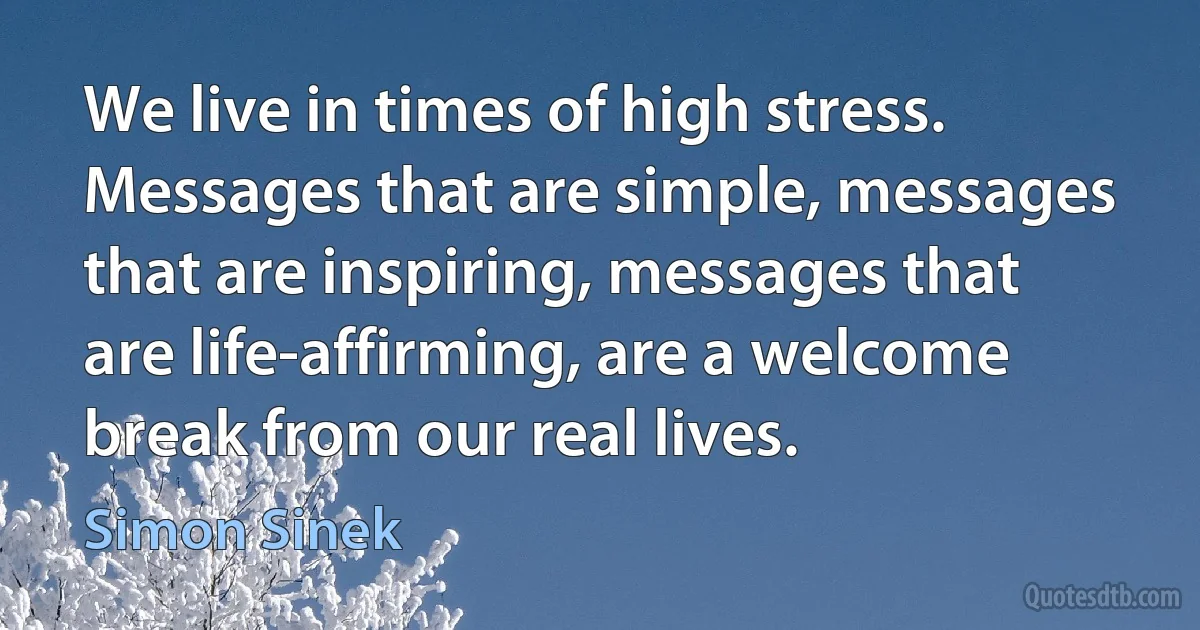 We live in times of high stress. Messages that are simple, messages that are inspiring, messages that are life-affirming, are a welcome break from our real lives. (Simon Sinek)