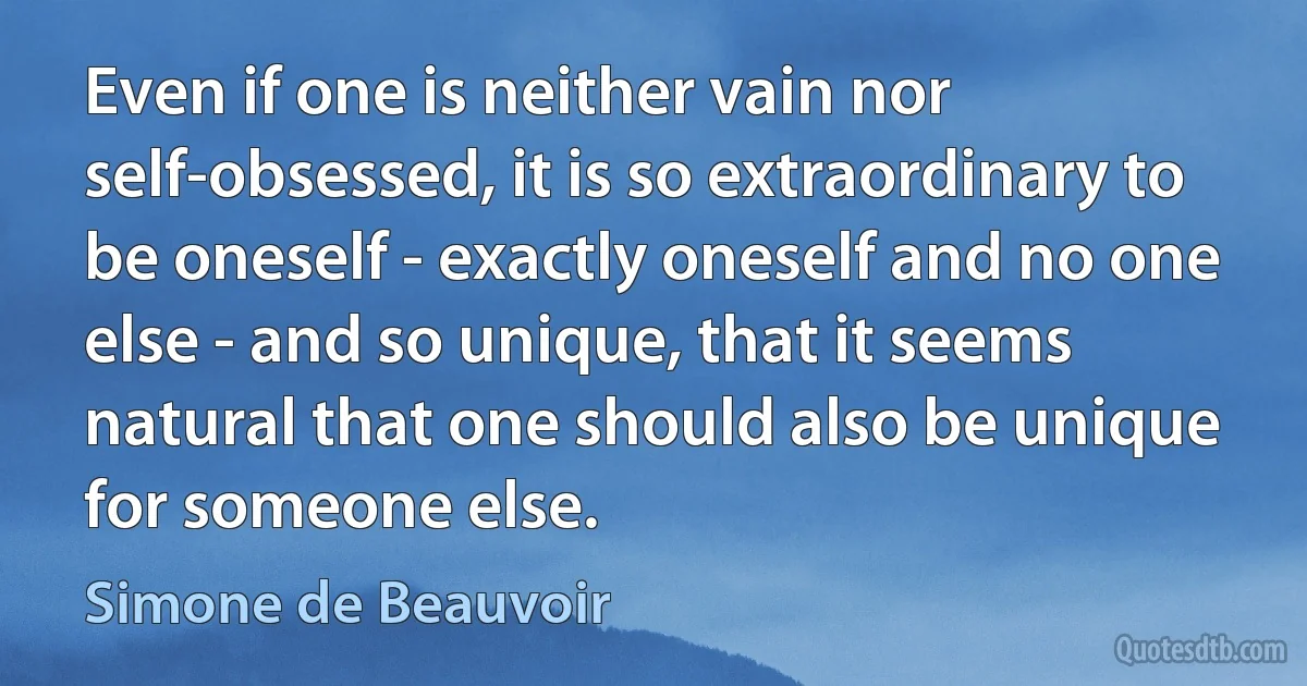 Even if one is neither vain nor self-obsessed, it is so extraordinary to be oneself - exactly oneself and no one else - and so unique, that it seems natural that one should also be unique for someone else. (Simone de Beauvoir)