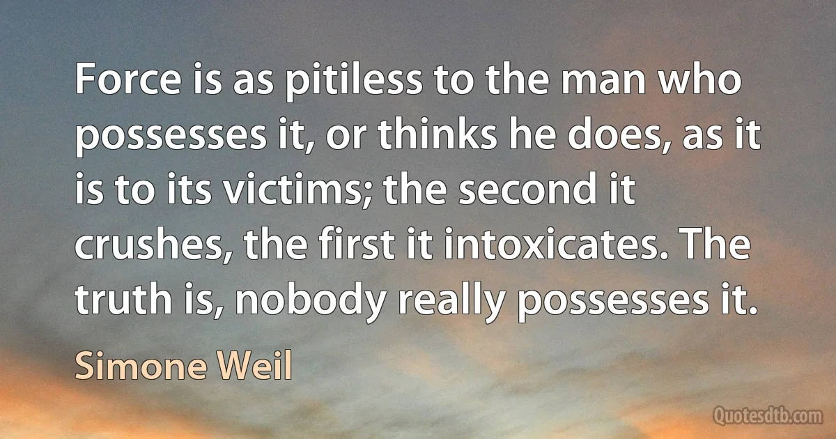 Force is as pitiless to the man who possesses it, or thinks he does, as it is to its victims; the second it crushes, the first it intoxicates. The truth is, nobody really possesses it. (Simone Weil)