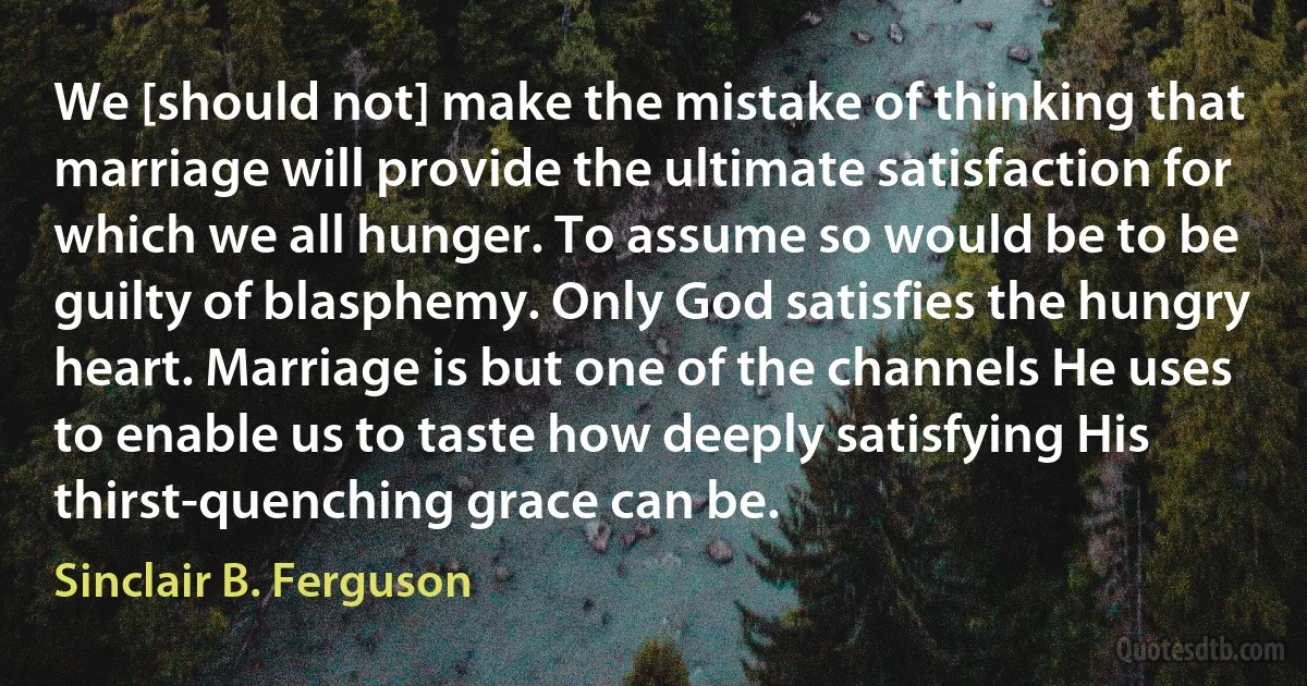 We [should not] make the mistake of thinking that marriage will provide the ultimate satisfaction for which we all hunger. To assume so would be to be guilty of blasphemy. Only God satisfies the hungry heart. Marriage is but one of the channels He uses to enable us to taste how deeply satisfying His thirst-quenching grace can be. (Sinclair B. Ferguson)